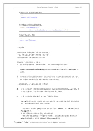 SpringFrameWork Developer’s Guide                 Version 0.6



       运行测试代码，我们看到控制台输出：
        ……
        HELLO ROD JOHNSON



       我们将bean.xml中的配置稍加修改：
       <bean id="TheAction"
                    class="net.xiaxin.spring.qs.LowerAction"/>


       再次运行测试代码，看到：
       ……
       hello rod johnson



   示例完成！


   很简单的示例，的确很简单，甚至简单到了不够真实。
   不过，不知大家从这个最简单的例子中看出了什么？
   真的只是打印输出了两行不痛不痒的问候语？


   仔细观察一下上面的代码，可以看到：
   1． 我们的所有程序代码中（除测试代码之外）
                        ，并没有出现Spring中的任何组件。


   2． UpperAction和LowerAction的Message属性均由Spring通过读取配置文件（bean.xml）动
        态设置。


   3． 客户代码（这里就是我们的测试代码）仅仅面向接口编程，而无需知道实现类的具体名称。同时，
        我们可以很简单的通过修改配置文件来切换具体的底层实现类。


   上面所说的这些，对于我们的实际开发有何帮助？


   Ø    首先，我们的组件并不需要实现框架指定的接口，因此可以轻松的将组件从Spring中脱离，甚
        至不需要任何修改（这在基于EJB框架实现的应用中是难以想象的）
                                      。


   Ø    其次，组件间的依赖关系减少，极大改善了代码的可重用性。


        Spring的依赖注入机制，可以在运行期为组件配置所需资源，而无需在编写组件代码时就加以
        指定，从而在相当程度上降低了组件之间的耦合。


        上面的例子中，我们通过Spring，在运行期动态将字符串 “HeLLo” 注入到Action实现类的
        Message属性中。
        现在假设我们回到传统的实现模式，应该如何处理？
        一般的处理办法也就是编写一个Helper类（辅助类）
                                 ，完成配置文件读写功能，然后在各个
        Action的构造函数中，调用这个Helper类设置message属性值。

September 2, 2004    So many open source projects. Why not Open your Documents?
 