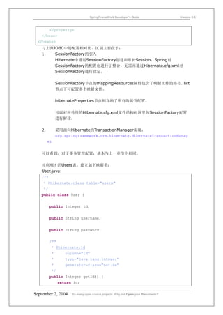 SpringFrameWork Developer’s Guide                 Version 0.6



         </property>
   </bean>
 </beans>
   与上面JDBC中的配置相对比，区别主要在于：
   1．  SessionFactory的引入
       Hibernate中通过SessionFactory创建和维护Session。Spring对
       SessionFactory的配置也进行了整合，无需再通过Hibernate.cfg.xml对
       SessionFactory进行设定。

             SessionFactory节点的mappingResources属性包含了映射文件的路径，list
             节点下可配置多个映射文件。

             hibernateProperties节点则容纳了所有的属性配置。

             可以对应传统的Hibernate.cfg.xml文件结构对这里的SessionFactory配置
             进行解读。

   2．        采用面向Hibernate的TransactionManager实现：
             org.springframework.orm.hibernate.HibernateTransactionManag
      er


   可以看到，对于事务管理配置，基本与上一章节中相同。

   对应刚才的Users表，建立如下映射类：
   User.java:
   /**
    * @hibernate.class table="users"
    */
   public class User {


         public Integer id;


         public String username;


         public String password;


         /**
         * @hibernate.id
         *        column="id"
         *        type="java.lang.Integer"
         *        generator-class="native"
         */
         public Integer getId() {
               return id;


September 2, 2004    So many open source projects. Why not Open your Documents?
 