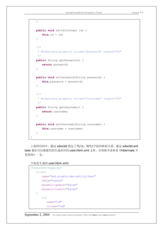 SpringFrameWork Developer’s Guide                 Version 0.6



       }


       public void setId(Integer id) {
             this.id = id;
       }


       /**
        * @hibernate.property column="password" length="50"
        */
       public String getPassword() {
             return password;
       }


       public void setPassword(String password) {
             this.password = password;
       }


       /**
        * @hibernate.property column="username" length="50"
        */
       public String getUsername() {
             return username;
       }


       public void setUsername(String username) {
             this.username = username;
       }
   }


    上面的代码中，通过 xdoclet 指定了类/表；属性/字段的映射关系，通过 xdoclet ant
task 我们可以根据代码生成对应的 user.hbm.xml 文件。具体细节请参见《hibernate 开
发指南》一文。

   下面是生成的 user.hbm.xml：
   <hibernate-mapping>
       <class
             name="net.xiaxin.dao.entity.User"
             table="users"
             dynamic-update="false"
             dynamic-insert="false"
       >
             <id
                   name="id"
                   column="id"


September 2, 2004     So many open source projects. Why not Open your Documents?
 
