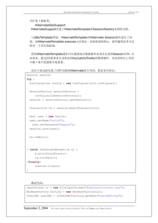 SpringFrameWork Developer’s Guide                 Version 0.6



     并扩展了抽象类：
        HibernateDaoSupport
     HibernateSupport实现了HibernateTemplate和SessionFactory实例的关联。

      与JdbcTemplate类似，HibernateTemplate对Hibernate Session操作进行了封
     装，而HibernateTemplate.execute方法则是一封装机制的核心，感兴趣的读者可以
     研究一下其实现机制。

      借助HibernateTemplate我们可以脱离每次数据操作必须首先获得Session实例、启
     动事务、提交/回滚事务以及烦杂的try/catch/finally的繁琐操作。从而获得以上代码
     中精干集中的逻辑呈现效果。

     对比下面这段实现了同样功能的Hibernate原生代码，想必更有体会：
 Session session
 try {
     Configuration config = new Configuration().configure();


     SessionFactory sessionFactory =
         config.buildSessionFactory();
     session = sessionFactory.openSession();


     Transaction tx = session.beginTransaction();


     User user = new User();
     user.setName("erica");
      user.setPassword("mypass");
     session.save(user);


     tx.commit();



 } catch (HibernateException e) {
         e.printStackTrace();
         tx.rollback();
 }finally{
         session.close();
 }



     测试代码：
 InputStream is = new FileInputStream("Hibernate-Context.xml");
 XmlBeanFactory factory = new XmlBeanFactory(is);
 IUserDAO userDAO = (IUserDAO)factory.getBean("userDAOProxy");



September 2, 2004   So many open source projects. Why not Open your Documents?
 