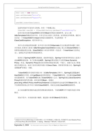 SpringFrameWork Developer’s Guide                 Version 0.6



    User user = new User();
    user.setUsername("erica");
    user.setPassword("mypass");


    userDAO.insertUser(user);


      这段代码似乎并没有什么特殊，但有一个细微之处：
      IUserDAO userDAO = (IUserDAO)factory.getBean("userDAOProxy");
    这里并没有直接用UserDAO对获得的Bean实例进行强制转型。这与上面
JdbcTemplate的测试代码不同。并非完全出自设计上的考虑，这里情况有些特殊，我们可
以尝试一下用UserDAO类对bean实例进行强制转型，不过将得到一个
ClassCastException，程序异常中止。

   为什么会出现这样的问题？是不是只有在使用Hibernate才会出现这样的问题？事实
并非如此， 如果对上面基于JdbcTempate的UserDAO进行改造，使之实现IUserDAO接口，
同样的问题也将会出现。IUserDAO接口本身非常简单（仅包含一个insertUser方法的定
义），显然也不是导致异常的原因所在。

    原因在于Spring的AOP实现机制，前面曾经提及，Spring中的事务管理实际上是基于
动态AOP机制实现，为了实现动态AOP，Spring在默认情况下会使用Java Dynamic
Proxy，但是，Dynamic Proxy要求其代理的对象必须实现一个接口，该接口定义了准备
进行代理的方法。而对于没有实现任何接口的Java Class，需要采用其他方式，Spring通
过CGLib4实现这一功能。

    当UserDAO没有实现任何接口时（如JdbcTemplate示例中）         。Spring通过CGLib对
UserDAO进行代理，此时getBean返回的仍然是一个UserDAO实例，可以通过UserDAO
对其强制转型。而当UserDAO实现了IUserDAO接口之后，Spring将通过Java Dynamic
Proxy机制实现代理功能，此时返回的Bean，是通过
java.lang.reflect.Proxy.newProxyInstance方法创建的经过动态代理的Bean实例，这
个实例的类结构已经不同于原始的UserDAO类，因此无法通过UserDAO强制转型。

  由于此问题牵涉到较为底层的代理机制实现原理，下面的AOP章节中我们再进行详细
探讨。

      实际开发中，应该面向接口编程，通过接口来调用Bean提供的服务。




4
 CGLib 可以在运行期对 Class 行为进行修改。由于其功能强大，      性能出众，  常常被作为 Java Dynamic Proxy
之外的动态 Proxy 模式的实现基础。在 Spring、Hibernate 中都用到了 CGLib 类库。

September 2, 2004   So many open source projects. Why not Open your Documents?
 