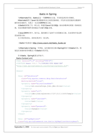 SpringFrameWork Developer’s Guide                 Version 0.6




                                 ibatis in Spring
  与Hibernate类似，ibatis也是一个ORM解决方案，不同的是两者各有侧重。
  Hibernate提供了Java对象到数据库表之间的直接映射，开发者无需直接涉及数据库
操作的实现细节，实现了一站式的ORM解决方案。
  而ibatis则采取了另一种方式，即提供Java对象到SQL（面向参数和结果集）的映射实
现，实际的数据库操作需要通过手动编写SQL实现。

  在Java ORM世界中，很幸运，我们拥有了这两个互补的解决方案，从而使得开发过程
更加轻松自如。
  关于两者的对比，请参见笔者另一份文档：

   《ibatis开发指南》http://www.xiaxin.net/ibatis_Guide.rar

  与Hibernate in Spring一节类似，这里我们重点探讨Spring框架下的ibatis应用，特
别是在容器事务管理模式下的ibatis应用开发。

   针对ibatis，Spring配置文件如下：
 Ibatis-Context.xml:
 <?xml version="1.0" encoding="UTF-8"?>
 <!DOCTYPE beans PUBLIC "-//SPRING//DTD BEAN//EN"
 "http://www.springframework.org/dtd/spring-beans.dtd">


 <beans>


   <bean id="dataSource"
       class="org.apache.commons.dbcp.BasicDataSource"
       destroy-method="close">
       <property name="driverClassName">
           <value>net.sourceforge.jtds.jdbc.Driver</value>
       </property>
       <property name="url">
           <value>jdbc:jtds:sqlserver://127.0.0.1:1433/Sample</value>
       </property>
       <property name="username">
           <value>test</value>
       </property>
       <property name="password">
           <value>changeit</value>
       </property>
   </bean>


   <bean id="sqlMapClient"
   class="org.springframework.orm.ibatis.SqlMapClientFactoryBean">


September 2, 2004   So many open source projects. Why not Open your Documents?
 