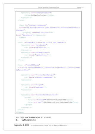 SpringFrameWork Developer’s Guide                 Version 0.6



       <property name="configLocation">
            <value>SqlMapConfig.xml</value>
       </property>
   </bean>


     <bean id="transactionManager"
     class="org.springframework.jdbc.datasource.DataSourceTransactio
 nManager">
         <property name="dataSource"><ref
 local="dataSource"/></property>
     </bean>


   <bean id="userDAO" class="net.xiaxin.dao.UserDAO">
       <property name="dataSource">
            <ref local="dataSource" />
       </property>
       <property name="sqlMapClient">
            <ref local="sqlMapClient" />
       </property>
   </bean>


   <bean id="userDAOProxy"
   class="org.springframework.transaction.interceptor.TransactionPro
 xyFactoryBean">


       <property name="transactionManager">
            <ref bean="transactionManager" />
       </property>


       <property name="target">
            <ref local="userDAO" />
       </property>


       <property name="transactionAttributes">
            <props>
               <prop key="insert*">PROPAGATION_REQUIRED</prop>
               <prop key="get*">PROPAGATION_REQUIRED,readOnly</prop>
            </props>
       </property>
   </bean>
 </beans>


 对比之前的JDBC和Hibernate配置，可以看到：
 1． sqlMapClient节点


September 2, 2004   So many open source projects. Why not Open your Documents?
 