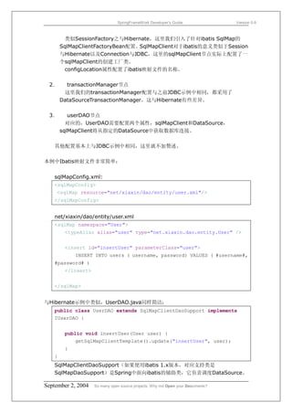 SpringFrameWork Developer’s Guide                 Version 0.6



         类似SessionFactory之与Hibernate，这里我们引入了针对ibatis SqlMap的
       SqlMapClientFactoryBean配置。SqlMapClient对于ibatis的意义类似于Session
       与Hibernate以及Connection与JDBC，这里的sqlMapClient节点实际上配置了一
       个sqlMapClient的创建工厂类。
         configLocation属性配置了ibatis映射文件的名称。

 2．      transactionManager节点
        这里我们的transactionManager配置与之前JDBC示例中相同，都采用了
       DataSourceTransactionManager，这与Hibernate有些差异。

 3．       userDAO节点
         对应的，UserDAO需要配置两个属性，sqlMapClient和DataSource，
       sqlMapClient将从指定的DataSource中获取数据库连接。

   其他配置基本上与JDBC示例中相同，这里就不加赘述。

本例中Ibatis映射文件非常简单：


   sqlMapConfig.xml:
   <sqlMapConfig>
    <sqlMap resource="net/xiaxin/dao/entity/user.xml"/>
   </sqlMapConfig>


   net/xiaxin/dao/entity/user.xml
   <sqlMap namespace="User">
       <typeAlias alias="user" type="net.xiaxin.dao.entity.User" />


        <insert id="insertUser" parameterClass="user">
            INSERT INTO users ( username, password) VALUES ( #username#,
   #password# )
        </insert>


   </sqlMap>


与Hibernate示例中类似，UserDAO.java同样简洁：
   public class UserDAO extends SqlMapClientDaoSupport implements
   IUserDAO {


        public void insertUser(User user) {
            getSqlMapClientTemplate().update("insertUser", user);
        }
   }
   SqlMapClientDaoSupport（如果使用ibatis 1.x版本，对应支持类是
   SqlMapDaoSupport）是Spring中面向ibatis的辅助类，它负责调度DataSource、

September 2, 2004   So many open source projects. Why not Open your Documents?
 