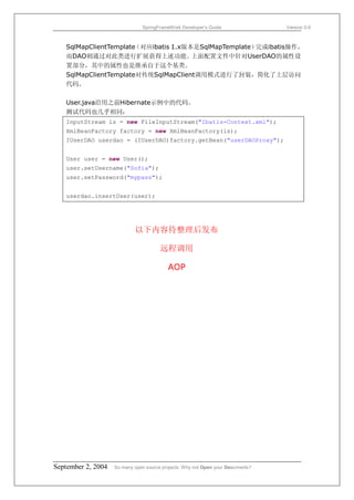 SpringFrameWork Developer’s Guide                 Version 0.6



   SqlMapClientTemplate（对应ibatis 1.x版本是SqlMapTemplate）完成ibatis操作，
   而DAO则通过对此类进行扩展获得上述功能。              上面配置文件中针对UserDAO的属性设
   置部分，其中的属性也是继承自于这个基类。
   SqlMapClientTemplate对传统SqlMapClient调用模式进行了封装，简化了上层访问
   代码。

   User.java沿用之前Hibernate示例中的代码。
   测试代码也几乎相同：
   InputStream is = new FileInputStream("Ibatis-Context.xml");
   XmlBeanFactory factory = new XmlBeanFactory(is);
   IUserDAO userdao = (IUserDAO)factory.getBean("userDAOProxy");


   User user = new User();
   user.setUsername("Sofia");
   user.setPassword("mypass");


   userdao.insertUser(user);




                            以下内容待整理后发布

                                       远程调用

                                          AOP




September 2, 2004   So many open source projects. Why not Open your Documents?
 