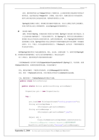 SpringFrameWork Developer’s Guide                 Version 0.6



         此时，我们的组件就与这个Helper类库建立了依赖关系，之后我们需要在其他系统中重用这个
        组件的话，也必须连同这个Helper类库一并移植。实际开发中，依赖关系往往并非如此简单，
        组件与项目基层代码之间复杂的关联，使得组件重用性大大下降。


         Spring通过依赖注入模式，将依赖关系从编码中脱离出来，从而大大降低了组件之间的耦合，
        实现了组件真正意义上的即插即用。这也是Spring最具价值的特性之一。


   Ø     面向接口编程。
         诚然，即使没有Spring，实现面向接口的设计也不困难。Spring对于面向接口设计的意义，在
        于它为面向接口编程提供了一个更加自然的平台。基于Spring开发，程序员会自然而然倾向于
        使用接口来定义不同层次之间的关联关系，这种自发的倾向性，来自于Spring所提供的简单舒
        适的依赖注入实现。Spring使得接口的定义和使用不再像传统编码过程中那么繁琐（传统编码
        过程中，引入一个接口，往往也意味着同时要引入一个Factory类，也许还有一个额外的配置文
        件及其读写代码）。


   既然Spring给我们带来了如此这般的好处，那么，反过来，让我们试想一下，如果不使用Spring框
架，回到我们传统的编码模式（也许正是目前的编码模式），情况会是怎样？
   对于上例而言，我们需要怎样才能实现相同的功能？


   上面的Action接口及其两个实现类UpperAction和LowerAction都与Spring无关，可以保留。而调
用Action的测试代码，如果要实现同样的功能，应该如何编写？


   首先，我们必须编写一个配置文件读取类，以实现Message属性的可配置化。
   其次，得有一个Factory模式的实现，并结合配置文件的读写完成Action的动态加载。


   于是，我们实现了一个ActionFactory来实现这个功能：
       public class ActionFactory{


        public static Action getAction(String actionName){


            Properties pro = new Properties();


            try {


               pro.load(new FileInputStream("config.properties"));
               String actionImplName =
                            (String)pro.get(actionName);
               String actionMessage =
                            (String)pro.get(actionName+"_msg");


               Object obj =
                            Class.forName(actionImplName).newInstance();
               //BeanUtils是Apache Commons BeanUtils提供的辅助类
               BeanUtils.setProperty(obj,"message",actionMessage);


September 2, 2004   So many open source projects. Why not Open your Documents?
 