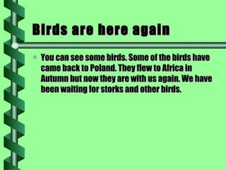 Birds are here again You can see some birds. Some of the birds have came back to Poland. They flew to Africa in Autumn but now they are with us again. We have been waiting for storks and other birds. 
