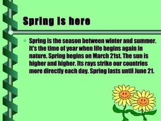 Spring is here Spring is the season between winter and summer. It's the time of year when life begins again in nature. Spring begins on March 21st. The sun is higher and higher. Its rays strike our countries more directly each day. Spring lasts until June 21. 