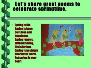 Let’s share great poems to celebrate springtime. Spring is life  Spring is hope So is love and  happiness.  Spring renews.  Without spring,  life is forlorn.  Spring is nostalgia  after bitter storm.  Put spring in your heart  