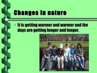 Changes in nature It is getting warmer and warmer and the days are getting longer and longer. 