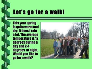 Let’s go for a walk! This year spring is quite warm and dry. It does’t rain a lot. The average temperature is 12 degrees during a day and 2-4 degrees  at night. Would you like to go for a walk? 
