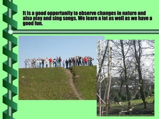 It is a good opportunity to observe changes in nature and also play and sing songs. We learn a lot as well as we have a good fun. 
