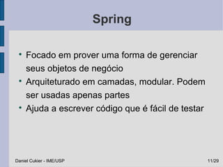 Spring

 
     Focado em prover uma forma de gerenciar
     seus objetos de negócio
 
     Arquiteturado em camadas, modular. Podem
     ser usadas apenas partes
 
     Ajuda a escrever código que é fácil de testar




Daniel Cukier - IME/USP                              11/29
 