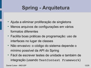 Spring - Arquitetura

 
     Ajuda a eliminar proliferação de singletons
 
     Menos arquivos de configurações em vários
     formatos diferentes
 
     Facilita boas práticas de programação: uso de
     interfaces no lugar de classes
 
     Não envasivo: o código do sistema depende o
     mínimo possível da API do Spring
 
     Fácil de escrever testes de unidade e também de
     integração (usando TestContext Framework)
Daniel Cukier - IME/USP                                12/29
 