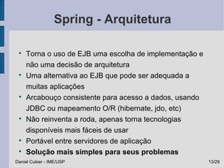 Spring - Arquitetura

 
     Torna o uso de EJB uma escolha de implementação e
     não uma decisão de arquitetura
 
     Uma alternativa ao EJB que pode ser adequada a
     muitas aplicações
 
     Arcabouço consistente para acesso a dados, usando
     JDBC ou mapeamento O/R (hibernate, jdo, etc)
 
     Não reinventa a roda, apenas torna tecnologias
     disponíveis mais fáceis de usar
 
     Portável entre servidores de aplicação
 
     Solução mais simples para seus problemas
Daniel Cukier - IME/USP                                  13/29
 