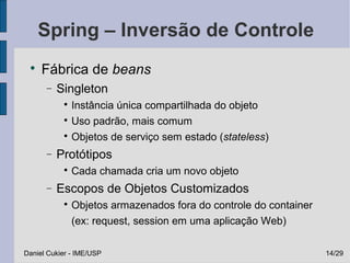 Spring – Inversão de Controle
 
     Fábrica de beans
      −   Singleton
           
             Instância única compartilhada do objeto
           
             Uso padrão, mais comum
           
             Objetos de serviço sem estado (stateless)
      −   Protótipos
           
               Cada chamada cria um novo objeto
      −   Escopos de Objetos Customizados
           
               Objetos armazenados fora do controle do container
               (ex: request, session em uma aplicação Web)

Daniel Cukier - IME/USP                                            14/29
 