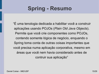 Spring - Resumo

      “É uma tenologia dedicada a habilitar você a construir
       aplicações usando POJOs (Plain Old Java Objects).
        Permite que você crie componentes como POJOs,
        contendo somente lógica de negócio, enquando o
       Spring toma conta de outras coisas importantes que
      você precisa numa aplicação corporativa, mesmo em
         áreas que você nem havia considerado antes de
                     contruir sua aplicação”



Daniel Cukier - IME/USP                                        15/29
 