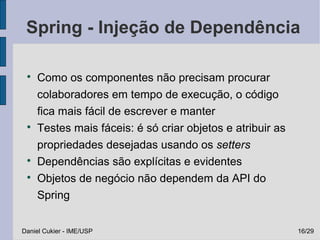 Spring - Injeção de Dependência

 
     Como os componentes não precisam procurar
     colaboradores em tempo de execução, o código
     fica mais fácil de escrever e manter
 
     Testes mais fáceis: é só criar objetos e atribuir as
     propriedades desejadas usando os setters
 
     Dependências são explícitas e evidentes
 
     Objetos de negócio não dependem da API do
     Spring


Daniel Cukier - IME/USP                                     16/29
 