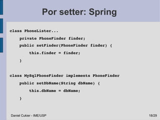 Por setter: Spring
class PhoneLister...
     private PhoneFinder finder;
    public setFinder(PhoneFinder finder) {
        this.finder = finder;       
    }


class MySqlPhoneFinder implements PhoneFinder
    public setDbName(String dbName) {
        this.dbName = dbName;
    }



Daniel Cukier - IME/USP                         18/29
 