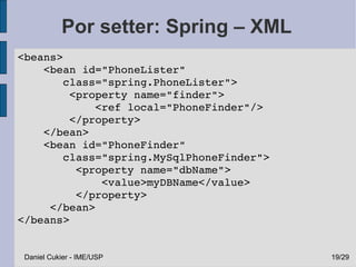 Por setter: Spring – XML
 <beans>
     <bean id="PhoneLister" 
        class="spring.PhoneLister">
         <property name="finder">
             <ref local="PhoneFinder"/>
         </property>
     </bean>
     <bean id="PhoneFinder" 
        class="spring.MySqlPhoneFinder">
          <property name="dbName">
              <value>myDBName</value>
          </property>
      </bean>
 </beans>


  Daniel Cukier - IME/USP                  19/29
 