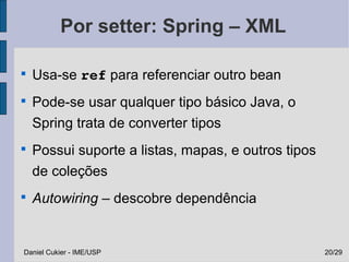 Por setter: Spring – XML


    Usa-se ref para referenciar outro bean

    Pode-se usar qualquer tipo básico Java, o
    Spring trata de converter tipos

    Possui suporte a listas, mapas, e outros tipos
    de coleções

    Autowiring – descobre dependência


Daniel Cukier - IME/USP                              20/29
 