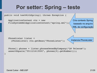 Por setter: Spring – teste
 public void testWithSpring() throws Exception {

    ApplicationContext ctx = new                      Cria contexto Spring
    FileSystemXmlApplicationContext("spring.xml");     baseado no arquivo
    
                                                      XML de configuração




    PhoneLister lister = 
      (PhoneLister) ctx.getBean("PhoneLister");      Instancia PhoneLister
    

    Phone[] phones = lister.phonesOwnedByCompany("LW Telecom");
    assertEquals("551121613500", phones[0].getNumber());
 }




  Daniel Cukier - IME/USP                                              21/29
 