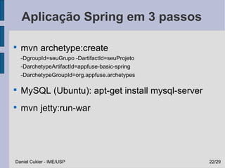 Aplicação Spring em 3 passos


    mvn archetype:create
    -DgroupId=seuGrupo -DartifactId=seuProjeto
    -DarchetypeArtifactId=appfuse-basic-spring
    -DarchetypeGroupId=org.appfuse.archetypes


    MySQL (Ubuntu): apt-get install mysql-server

    mvn jetty:run-war




Daniel Cukier - IME/USP                            22/29
 