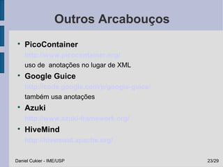 Outros Arcabouços
 
     PicoContainer
     http://www.picocontainer.org/
     uso de anotações no lugar de XML
 
     Google Guice
     http://code.google.com/p/google-guice/
     também usa anotações
 
     Azuki
     http://www.azuki-framework.org/
 
     HiveMind
     http://hivemind.apache.org/

Daniel Cukier - IME/USP                       23/29
 