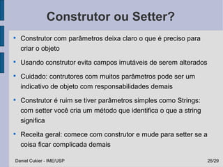 Construtor ou Setter?

    Construtor com parâmetros deixa claro o que é preciso para
    criar o objeto

    Usando construtor evita campos imutáveis de serem alterados

    Cuidado: contrutores com muitos parâmetros pode ser um
    indicativo de objeto com responsabilidades demais

    Construtor é ruim se tiver parâmetros simples como Strings:
    com setter você cria um método que identifica o que a string
    significa

    Receita geral: comece com construtor e mude para setter se a
    coisa ficar complicada demais

Daniel Cukier - IME/USP                                            25/29
 