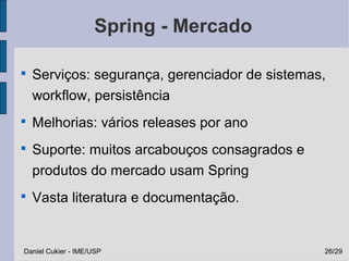 Spring - Mercado


    Serviços: segurança, gerenciador de sistemas,
    workflow, persistência

    Melhorias: vários releases por ano

    Suporte: muitos arcabouços consagrados e
    produtos do mercado usam Spring

    Vasta literatura e documentação.


Daniel Cukier - IME/USP                         26/29
 