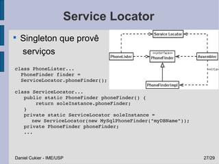 Service Locator

    Singleton que provê
    serviços
 class PhoneLister...
   PhoneFinder finder =
   ServiceLocator.phoneFinder();

 class ServiceLocator...
    public static PhoneFinder phoneFinder() {
        return soleInstance.phoneFinder;
    }
    private static ServiceLocator soleInstance = 
       new ServiceLocator(new MySqlPhoneFinder("myDBName"));
    private PhoneFinder phoneFinder;
    ...




 Daniel Cukier - IME/USP                                       27/29
 