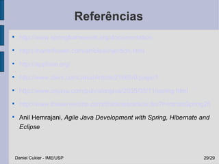 Referências

      http://www.springframework.org/documentation

      http://martinfowler.com/articles/injection.html

      http://appfuse.org/

      http://www.devx.com/Java/Article/21665/0/page/1

      http://www.onjava.com/pub/a/onjava/2005/05/11/spring.html

      http://www.theserverside.com/tt/articles/article.tss?l=IntrotoSpring25

      Anil Hemrajani, Agile Java Development with Spring, Hibernate and
      Eclipse



    Daniel Cukier - IME/USP                                              29/29
 
