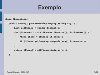 Exemplo
 class PhoneLister
    public Phone[] phonesOwnedByCompany(String arg) {
        List allPhones = finder.findAll();
        for (Iterator it = allPhones.iterator(); it.hasNext();) {
            Phone phone = (Phone) it.next();
            if (!Phone.getCompany().equals(arg)) it.remove();
        }
        return (Phone[]) allPhones.toArray(...);
    }




  Daniel Cukier - IME/USP                                           3/29
 