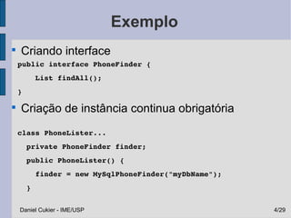 Exemplo

    Criando interface
    public interface PhoneFinder {
        List findAll();
    }


    Criação de instância continua obrigatória
    class PhoneLister...
      private PhoneFinder finder;
      public PhoneLister() {
        finder = new MySqlPhoneFinder("myDbName");
      }

    Daniel Cukier - IME/USP                          4/29
 
