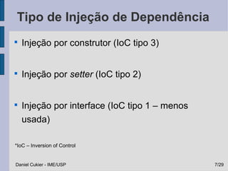 Tipo de Injeção de Dependência

    Injeção por construtor (IoC tipo 3)



    Injeção por setter (IoC tipo 2)



    Injeção por interface (IoC tipo 1 – menos
    usada)

*IoC – Inversion of Control


Daniel Cukier - IME/USP                         7/29
 