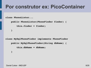 Por construtor ex: PicoContainer
class PhoneLister...
    public PhoneLister(PhoneFinder finder) {
        this.finder = finder;       
    }


class MySqlPhoneFinder implements PhoneFinder
    public MySqlPhoneFinder(String dbName) {
        this.dbName = dbName;
    }




Daniel Cukier - IME/USP                         8/29
 