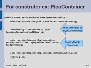 Por construtor ex: PicoContainer
 private MutablePicoContainer configureContainer() {
      MutablePicoContainer pico = new DefaultPicoContainer();


                                                 Define parâmetros do
      Parameter[] finderParams =  {new 
                                                  MySQLPhoneFinder
  ConstantParameter("myDBName")};
      
      pico.registerComponentImplementation
  (PhoneFinder.class, MySqlPhoneFinder.class,      Registra MySQL
  finderParams);                                    PhoneFinder


      pico.registerComponentImplementation(PhoneLister.class);
      return pico;
 }

     Daniel Cukier - IME/USP                                            9/29
 