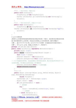 我的 je 博客： http://86asm.javaeye.com/

    @Test   //用户名为空，不执行方法
    public void testProxy(){
        ProxyFactory pf=new ProxyFactory();
        UserDao ud=(UserDao) pf.createUserDaoImp(new UserDaoImp());
        ud.save();
    }
    @Test  //用户名为不为空，才执行save方法
    public void testProxy2(){
        ProxyFactory pf=new ProxyFactory();
    UserDao ud=(UserDao) pf.createUserDaoImp(new UserDaoImp("张某"));
        ud.save();
    }
}
3.cglib 实现代理
JDK的Proxy实现代理要求被代理的目标对象必须实现一个接口，而如果目标对象没有实现
接口则不能使用Proxy来代理。其实也可以借助cglib来实现代理。操作步骤如下
步骤一、建立UserDaoImp2类，它与UserDaoImp的唯一区别就是没有实现任何接口。
步骤二、导入cglib.jar包，创建cglib代理工厂，代码如下：
package com.asm.dao.impl.factory;
public class CglibFactory implements MethodInterceptor {
    private Object target;
    public Object createUserDaoImp2(Object target) {
        this.target = target;
        Enhancer enhancer = new Enhancer();
        enhancer.setSuperclass(this.target.getClass());
// cglib创建的代理对象，其实就是继承了要代理的目标类，然后对目标类中所有非final
方法进行覆盖，但在覆盖方法时会添加一些拦截代码。
    enhancer.setCallback(this); //注册回调器
        return enhancer.create();
    }
    @Override
    public Object intercept(Object proxy, Method method, Object[]
args, MethodProxy methodProxy)
            throws Throwable {
        UserDaoImp2 udi = (UserDaoImp2) target;
        Object result = null;
        if (udi.getUsername() != null) {
            // 前置通知
            try {
                result = methodProxy.invoke(target, args);
                // 后置通知
            } catch (Exception e) {
                e.printStackTrace();
                                      10
http://86asm.javaeye.com/                  文章错误之处肯请大家留言指正，
再此谢过。
文章编排目录结构，大家可以在文档结构图下很方便地查看
 