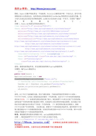 我的 je 博客： http://86asm.javaeye.com/

简析：Aspect 注解声明此类为一个切面类，Pointcut 注解用来声明一个切入点，括号中的
参数是切入点的表达式，这里的表达式的意思是对 UserDaoImp 类的所有方法进行拦截。关
于切入点表达式后面会有详细的说明。anyMethod 是为切入点起一个名字，后面的“通知”
都        要        依       赖        这       个        名       字       。
步骤三、beans.xml 配置文件的内容如下：
<?xml version="1.0" encoding="UTF-8"?>
<beans xmlns="http://www.springframework.org/schema/beans"
    xmlns:xsi="http://www.w3.org/2001/XMLSchema-instance"
    xmlns:context="http://www.springframework.org/schema/context"
    xmlns:aop="http://www.springframework.org/schema/aop"
    xsi:schemaLocation="http://www.springframework.org/schema/beans
http://www.springframework.org/schema/beans/spring-beans-2.5.xsd
            http://www.springframework.org/schema/context
http://www.springframework.org/schema/context/spring-context-2.5.xsd
            http://www.springframework.org/schema/aop
http://www.springframework.org/schema/aop/spring-aop-2.5.xsd">
    <aop:aspectj-autoproxy /><!-- 开启切面编程功能 -->
    <bean id="userDaoImp" class="com.asm.dao.impl.UserDaoImp" />
    <bean id="theInterceptor"
        class="com.asm.dao.impl.factory.TheInterceptor" />
</beans>
说明：要想切面类起作用，首先要把切面类纳入spring容器管理。
步骤四、编写junit测试单元
    @Test
public void base() {
ApplicationContext ctx = new
ClassPathXmlApplicationContext("beans.xml");
    // UserDaoImp udii=(UserDaoImp) ctx.getBean("userDaoImp");
    UserDao ud = (UserDao) ctx.getBean("userDaoImp");
    System.out.println(ud.getClass().getName());
    ud.save();
}
说明：由于开启了切面编程功能，所以当我们获取一个被切面类监控管理的bean对象—
UserDaoImp时，它实际上获取的是此对象的一个代理对象，而在spring中对代理对象的处
理有如下原则：（1）如果要代理的对象实现了接口，则会按照Proxy的方式来产生代理对象，
这即是说产生的代理对象只能是接口类型，比如起用上面注掉的代码就会报错，而且通过下面
的打印语句我们也可以看出产生的是一个代理对象。（2）要代理的对象未实现接口，则按
cglib方式来产生代理对象。 另还要注意：要想spring的切面技术起作用，被管理的bean对
象只能是通过spring容器获取的对象。比如这里如果直接new出UseDaoImp对象，则new出的
对象是不能被spring的切面类监控管理。
补充：测试被代理对象未实现接口时，spring切面技术的应用。
步骤一、修改切面类TheInterceptor切入点为如下内容：
@Pointcut("execution (* com.asm.dao.impl.*.*(..))")
                                 12
http://86asm.javaeye.com/              文章错误之处肯请大家留言指正，
再此谢过。
文章编排目录结构，大家可以在文档结构图下很方便地查看
 