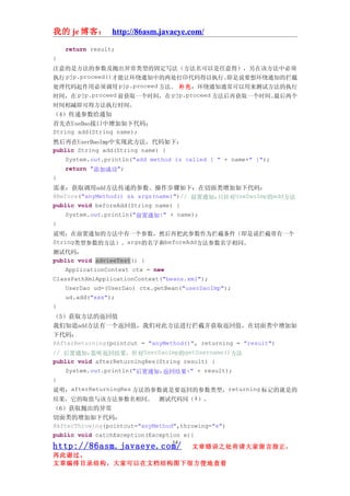 我的 je 博客： http://86asm.javaeye.com/

    return result;
}
注意的是方法的参数及抛出异常类型的固定写法（方法名可以是任意得），另在该方法中必须
执行 pjp.proceed()才能让环绕通知中的两处打印代码得以执行。即是说要想环绕通知的拦截
处理代码起作用必须调用 pjp.proceed 方法。 补充：环绕通知通常可以用来测试方法的执行
时间，在 pjp.proceed 前获取一个时间，在 pjp.proceed 方法后再获取一个时间。最后两个
时间相减即可得方法执行时间。
（4）传递参数给通知
首先在UseDao接口中增加如下代码：
String add(String name);
然后再在UserDaoImp中实现此方法，代码如下：
public String add(String name) {
    System.out.println("add method is called [ " + name+" ]");
    return "添加成功";
}
需求：获取调用add方法传递的参数。操作步骤如下：在切面类增加如下代码：
@Before("anyMethod() && args(name)")// 前置通知,只针对UseDaoImp的add方法
public void beforeAdd(String name) {
    System.out.println("前置通知:" + name);
}
说明：在前置通知的方法中有一个参数，然后再把此参数作为拦截条件（即是说拦截带有一个
String类型参数的方法）。args的名字和beforeAdd方法参数名字相同。
测试代码：
public void advieeTest() {
    ApplicationContext ctx = new
ClassPathXmlApplicationContext("beans.xml");
    UserDao ud=(UserDao) ctx.getBean("userDaoImp");
    ud.add("xxx");
}
（5）获取方法的返回值
我们知道add方法有一个返回值，我们对此方法进行拦截并获取返回值，在切面类中增加如
下代码：
@AfterReturning(pointcut = "anyMethod()", returning = "result")
// 后置通知,监听返回结果，针对UserDaoImp的getUsername()方法
public void afterReturningRes(String result) {
    System.out.println("后置通知,返回结果:" + result);
}
说明：afterReturningRes 方法的参数就是要返回的参数类型， returning 标记的就是的
结果，它的取值与该方法参数名相同。 测试代码同（4）。
（6）获取抛出的异常
切面类的增加如下代码：
@AfterThrowing(pointcut="anyMethod",throwing="e")
public void catchException(Exception e){
                                   14
http://86asm.javaeye.com/               文章错误之处肯请大家留言指正，
再此谢过。
文章编排目录结构，大家可以在文档结构图下很方便地查看
 