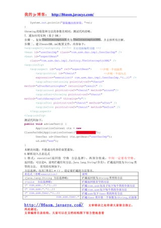 我的 je 博客： http://86asm.javaeye.com/

    System.out.println("获取抛出的异常："+e);
}
throwing 的取值和方法的参数名相同，测试代码省略。
7. 通知应用实例（基于 XML）
步骤一、复制 TheInterceptorX 类为 TheInterceptorXML，并去掉所有注解。
步骤二、建立beansXML.xml配置文件，内容如下：
<aop:aspectj-autoproxy /><!-- 开启切面编程功能 -->
<bean id="userDaoImp" class="com.asm.dao.impl.UserDaoImp" />
<bean id="aspectBean"
    class="com.asm.dao.impl.factory.TheInterceptorXML" />
<aop:config>
    <aop:aspect id="asp" ref="aspectBean">      --声明一个切面类
        <aop:pointcut id="thecut"                  --声明一个切入点
        expression="execution(* com.asm.dao.impl.UserDaoImp.*(..))" />
        <aop:after-returning pointcut-ref="thecut"
method="afterReturningRes" returning="result" />
        <aop:around pointcut-ref="thecut" method="around"/>
        <aop:after-throwing pointcut-ref="thecut"
method="catchException" throwing="e"/>
        <aop:after pointcut-ref="thecut" method="after" />
        <aop:before pointcut-ref="thecut" method="before" />
    </aop:aspect>
</aop:config>
测试代码如下：
public void advieeTest() {
       ApplicationContext ctx = new
ClassPathXmlApplicationContext("beansXML.xml");
       UserDao ud=(UserDao) ctx.getBean("userDaoImp");
       ud.add("xxx");
}
未解决问题：不能成功传参给前置通知。
8.解析切入点表达式
1. 格 式 ： execution( 返 回 值 空 格 方 法 选 择 ) 。 两 部 分 组 成 ， 中 间 一 定 要 有 空 格 。
返回值：可以是*，说明拦截任何方法。              Java.lang.String(全名)，拦截返回值为 String 类
型的方法。 常用的实例如下：
方法选择：包名[类名].*（）。设定要拦截的方法签名。
表达式（省略 execution）                     说明
(java.lang.String 方法选择略)              拦截返回值为 String 类型的方法
(!void 方法选择略)                         拦截返回值非空的方法
(* com.asm..*.*(..))                  拦截 com.asm 包及子包下每个类的全部方法
(* com.asm.*.*(..))                   拦截 com.asm 包下每个类的全部方法
(* com.asm.User.*(..))                拦截 asm 包下 User 类的所有方法
(*                    com.asm.User.* 拦截 User 类中第一个参数为 String,后面参

                                  15
http://86asm.javaeye.com/               文章错误之处肯请大家留言指正，
再此谢过。
文章编排目录结构，大家可以在文档结构图下很方便地查看
 