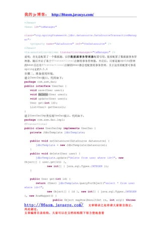 我的 je 博客： http://86asm.javaeye.com/

</bean>
<bean id="txManager"


class="org.springframework.jdbc.datasource.DataSourceTransactionManag
er">
   <property name="dataSource" ref="theDatasource" />
</bean>
<tx:annotation-driven transaction-manager="txManager" />
说明：首先是配置了一个数据源，以供数据源事务管理器配置引用。接着配置了数据源事务管
理器，随后开启了基于@Transactional注解的事务管理器，开启后，只要是被spring管理
的bean且打有@Transactional注解的bean都会受配置的事务管理。关于这里的配置可参看
spring文档9.5.6
步骤二、准备使用环境。
建立UserDao接口，代码如下：
package com.asm.dao;
public interface UserDao {
    void save(User user);
    void delete(User user);
    void update(User user);
    User get(int id);
    List<User> getUsers();
}
建立UserDaoImp类实现UseDao接口，代码如下：
package com.asm.dao.impl;
@Transactional
public class UserDaoImp implements UserDao {
    private JdbcTemplate jdbcTemplate;


   public void setDatasouce(DataSource datasource) {
       jdbcTemplate = new JdbcTemplate(datasource);
   }
   public void delete(User user) {
       jdbcTemplate.update("delete from user where id=?", new
Object[] { user.getId() },
               new int[] { java.sql.Types.INTEGER });
   }


   public User get(int id) {
       return (User) jdbcTemplate.queryForObject("select * from user
where id=?",
               new Object[] { id }, new int[] { java.sql.Types.INTEGER
}, new RowMapper() {
                  public Object mapRow(ResultSet rs, int arg1) throws
                                  17
http://86asm.javaeye.com/               文章错误之处肯请大家留言指正，
再此谢过。
文章编排目录结构，大家可以在文档结构图下很方便地查看
 