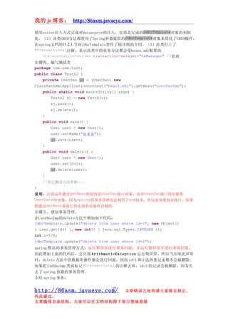我的 je 博客： http://86asm.javaeye.com/

使用setter注入方式完成对datasource的注入，实质是完成的JdbcTemplate对象的初始
化。（2）该类CRUD方法都使用了Spring容器提供的JdbcTemplate对象来简化了CRUD操作，
在spring文档的11.2.1.节对JdbcTemplate类作了较详细的介绍。（3）此类打上了
@Transactional注解，表示此类中的业务方法都会受beans.xml配置的
    <tx:annotation-driven transaction-manager="txManager" />管理
步骤四、编写测试类
package com.asm.test;
public class TestSJ {
    private UserDao ud = (UserDao) new
ClassPathXmlApplicationContext("beans.xml").getBean("userDaoImp");
    public static void main(String[] args) {
        TestSJ sj = new TestSJ();
        sj.save();
        sj.delete();
    }
    public void save() {
        User user = new User();
        user.setName("张某某");
        ud.save(user);
    }
    public void delete() {
        User user = new User();
        user.setId(1);
        ud.delete(user);
    }
    //其它测试方法省略...
}
说明：注意这里通过getBean获取的是UserDao接口对象，而非UserDao接口的实现类
UserDaoImp对象，因为spring的事务管理也是利用了aop技术，所以必须要面向接口，如果
想通过getBean获取它的实现类对象将会报错。
步骤五、感知事务管理。
在UserDaoImp的delete方法中增加如下代码：
jdbcTemplate.update("delete from user where id=?", new Object[]
{ user.getId() }, new int[] { java.sql.Types.INTEGER });
int i=5/0;
jdbcTemplate.update("delete from user where id=2");
spring 默认的事务管理方式：运行期异常进行事务回滚，非运行期异常不进行事务回滚。
因此增加上面的代码后，会出现 ArithmeticException 运行期异常。所以当出现此异常
时，delete 方法中的数据库操作都会进行回滚，因而 id=1 和 2 这两条记录都不会被删除。
如果把 UseDaoImp 类前标记@Transactional 的注解去掉，id=1 的记录会被删除，因为失
去了 spring 容器的事务管理。
小结 spring 事务：

                                 19
http://86asm.javaeye.com/              文章错误之处肯请大家留言指正，
再此谢过。
文章编排目录结构，大家可以在文档结构图下很方便地查看
 