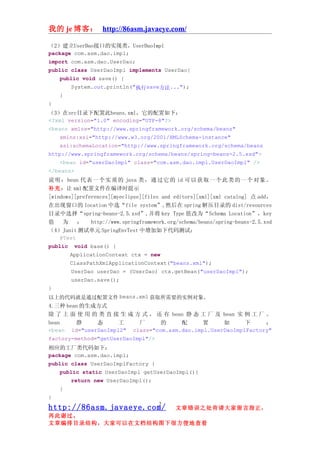 我的 je 博客： http://86asm.javaeye.com/

（2）建立UserDao接口的实现类，UserDaoImpl
package com.asm.dao.impl;
import com.asm.dao.UserDao;
public class UserDaoImpl implements UserDao{
    public void save() {
        System.out.println("执行save方法...");
    }
}
（3）在src目录下配置此beans.xml，它的配置如下：
<?xml version="1.0" encoding="UTF-8"?>
<beans xmlns="http://www.springframework.org/schema/beans"
    xmlns:xsi="http://www.w3.org/2001/XMLSchema-instance"
    xsi:schemaLocation="http://www.springframework.org/schema/beans
http://www.springframework.org/schema/beans/spring-beans-2.5.xsd">
    <bean id="userDaoImpl" class="com.asm.dao.impl.UserDaoImpl" />
</beans>
说 明 ： bean 代 表 一 个 实 质 的 java 类 ， 通 过 它 的 id 可 以 获 取 一 个 此 类 的 一 个 对 象 。
补充：让 xml 配置文件在编译时提示
[windows][preferences][myeclipse][files and editors][xml][xml catalog] 点 add，
在出现窗口的 location 中选“file system”,然后在 spring 解压目录的 dist/resources
目录中选择“spring-beans-2.5.xsd”,并将 key Type 值改为“Schema Location”，key
值    为    ：    http://www.springframework.org/schema/beans/spring-beans-2.5.xsd
（4）Junit 测试单元 SpringEnvTest 中增加如下代码测试：
    @Test
public void base() {
        ApplicationContext ctx = new
        ClassPathXmlApplicationContext("beans.xml");
        UserDao userDao = (UserDao) ctx.getBean("userDaoImpl");
        userDao.save();
}
以上的代码就是通过配置文件 beans.xml 获取所需要的实例对象。
4.三种 bean 的生成方式
除 了 上 面 使 用 的 类 直 接 生 成 方 式 ， 还 有 bean 静 态 工 厂 及 bean 实 例 工 厂 。
bean     静     态      工     厂     的    配      置     如      下     ：
<bean id="userDaoImpl2" class="com.asm.dao.impl.UserDaoImplFactory"
factory-method="getUserDaoImpl"/>
相应的工厂类代码如下：
package com.asm.dao.impl;
public class UserDaoImplFactory {
    public static UserDaoImpl getUserDaoImpl(){
        return new UserDaoImpl();
    }
}
                                       2
http://86asm.javaeye.com/                   文章错误之处肯请大家留言指正，
再此谢过。
文章编排目录结构，大家可以在文档结构图下很方便地查看
 