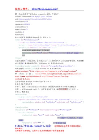 我的 je 博客： http://86asm.javaeye.com/

骤：在src的路径下建立dbcp.properties文件，内容如下：
driverClassName=com.mysql.jdbc.Driver
url=jdbc:mysql://localhost:3306/sjdbc
username=root
password=123456
initialSize=2
maxActive=100
maxIdle=2
minIdle=1
然后把此配置读取数据源bean中去，形式如下：
<bean id="theDatasource"
    class="org.apache.commons.dbcp.BasicDataSource">
    <property name="driverClassName" value="${driverClassName}" />
    <property name="url" value="${url}" />
        ...省略部分属性的获取，形式如下：
        <property name="xxx" value="${dbcp.properties配置文件中的键}" />
        ...
</bean>
注意的是使用${}来获取值，必须把 properties 文件引入到 spring 的容器管理，因此要想
成功通过${}来获取相应的值，还应 beans.xml 中增加如下内容：
<context:property-placeholder location="classpath:dbcp.properties" />
而要想使用<context:XXX/>还应在 beans.xml 增加名称空间：
xmlns:context="http://www.springframework.org/schema/context"
和 schema 信 息 ： http://www.springframework.org/schema/context
http://www.springframework.org/schema/context/spring-
context-2.5.xsd
关于这里的名称空间及 schema 信息可参 A2.8 节。
5.基于 XML 的事务管理
步骤一、拷贝 UserDaoImp 为 UserDaoImp2，然后把内面所有关于事务的注解去掉
步骤二、建立beansXML.xml文件，并配置事务管理器（和六.2.步骤一完全相同）。
步骤三、配置事务
<aop:config>
    <aop:pointcut id="txPointcut"
    expression="execution(* com.asm.dao.impl.UserDaoImp2.*(..)) " />
        <aop:advisor advice-ref="txAdvice" pointcut-ref="txPointcut" /
>
</aop:config>
<tx:advice id="txAdvice" transaction-manager="txManager">
    <tx:attributes>
        <tx:method name="get*" read-only="true" />
                                                 -->拦截get开头的方法，并设置只
   读属性
     <tx:method name="*" />            -->拦截所有方法
                                  21
http://86asm.javaeye.com/              文章错误之处肯请大家留言指正，
再此谢过。
文章编排目录结构，大家可以在文档结构图下很方便地查看
 