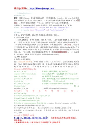 我的 je 博客： http://86asm.javaeye.com/

   </tx:attributes>
</tx:advice>
解析：根据 txManager 事务管理器来配置一个事务通知器：txAdvice。而<tx:method>中的
name 属性指定方法名（可以使用通配符），其它属性就好比注解的传播属性配置（可参 六.
3(1)）。然后再使用切面配置一个切入点，再对这个切入点引入事务通知器。
步骤四、把 UserDaoImp2 纳入 spring 容器管理。即在 beansXML.xml 做如下配置：
<bean id="userDaoImp2" class="com.asm.dao.impl.UserDaoImp2">
        <property name="datasouce" ref="theDatasource" />
</bean>
步骤五、编写写测试类，测试事务管理器是否起作用，省略...
5.总结与 JDBC 的集成
（1）首先是配置好一个事务管理器 （2）基于注解：一是涉及到事务的类打上事务注解标
记，二是在 xml 配置文件中开启事务注解功能；基于配置：事务通知器加进 apo 配置中。
（3）涉及到事务的类必须纳入 spring 容器管理，事务才能起作用。（4）强调：不论是基
于注解还是基于 xml 配置实现事务，都要依赖于动态代理技术。以 UserDaoImp 说明，它实
现了接口，所以它的代理对象实质是一个接口对象，因而通过 getBean 获取的 UseDaoImp
实质上是一个接口对象，所以特别要注意类型转换（参六.2.步骤四.说明）。（5）为了简
化 CRUD 操作，我们通常会使用 spring 提供的 JdbcTemplate 类。
七、SSH 集成实例
1.分析实例及准备环境
建立 spring_06_SSH 项目，此项目主要演示 struts1.x、          hibernate、spring 的集成。  集成前
的一个比较关键的因素是搭建好环境，这一步要求我们对集成的框架所用到的 jar 包有比
较 清 楚 的 认 识 。 下 面 列 表 展 示 了 三 个 框 架 所 用 到 的 jar 包 。
hibernate3.3 所用到的 jar 包：
antlr-2.7.6.jar                   开源语法分析生成器(librequired)
commons-collections-3.1.jar       Commons 集合类库，与连接池有关(librequired)
dom4j-1.6.1.jar                   xml 解析类库(librequired)
javassist-3.9.0.GA.jar            分析，编辑和创建 java 字节码类库(librequired)
jta-1.1.jar                       事务处理 api     (librequired)
slf4j-api-1.5.8.jar               日志处理 (librequired)-->用 log4j 实现
hibernate3.jar                                                         核 心
ehcache-1.2.3.jar                 二级缓存（liboptionalehcache）
Spring2.5      安       装      包       所     用       的      jar      包      ：
distspring.jar
libaspectjaspectjweaver.jar、aspectjrt.jar
libcglibcgligb-nodep-2.1_3.jar
libj2eecommon-annotations.jar
libjakarta-commonscommons-logging.jar 、commons-dbcp.jar、commons-pool.jar
distmodulesspring-webmvc-struts.jar
liblog4jlog4j-1.2.15.jar 供 srping 与 hibernate 使用的日志记录 jar 包
libslf4j slf4j-log4j12-1.5.0.jar 日 志 转 换 jar 包 ， 实 现 把 log4j.jar 包 适 配 到
slf4j 标准。
struts1.10 所用到的 jar 包
                                     22
http://86asm.javaeye.com/                  文章错误之处肯请大家留言指正，
再此谢过。
文章编排目录结构，大家可以在文档结构图下很方便地查看
 