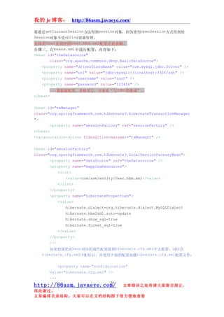 我的 je 博客： http://86asm.javaeye.com/

要通过getCurrentSession方法得到session对象，因为使用openSession方式得到的
Session对象不受spring容器管理。
实体类User及相应的User.hbm.xml配置在此省略。
步骤三、在beans.xml中进行配置，内容如下：
<bean id="theDatasource"
        class="org.apache.commons.dbcp.BasicDataSource">
    <property name="driverClassName" value="com.mysql.jdbc.Driver" />
    <property name="url" value="jdbc:mysql://localhost:3306/ssh" />
    <property name="username" value="root" />
    <property name="password" value="123456" />
        ...数据源配置，省略其它，可参看“与jdbc的集成”。
</bean>


<bean id="txManager"
class="org.springframework.orm.hibernate3.HibernateTransactionManager
">
       <property name="sessionFactory" ref="sessionFactory" />
</bean>
<tx:annotation-driven transaction-manager="txManager" />


<bean id="sessionFactory"
class="org.springframework.orm.hibernate3.LocalSessionFactoryBean">
       <property name="dataSource" ref="theDatasource" />
       <property name="mappingResources">
             <list>
                <value>com/asm/entity/User.hbm.xml</value>
             </list>
       </property>
       <property name="hibernateProperties">
             <value>
                hibernate.dialect=org.hibernate.dialect.MySQLDialect
                hibernate.hbm2ddl.auto=update
                hibernate.show_sql=true
                hibernate.format_sql=true
             </value>
       </property>
       <!—
         如果想就把此bean对应的属性配置放到hibernate.cfg.xml中去配置，可以在
     hibernate.cfg.xml中配好后，再使用下面的配置加载hibernate.cfg.xml配置文件：


             <property name="configLocation"
       value="hibernate.cfg.xml" />
       -->
                                    24
http://86asm.javaeye.com/                   文章错误之处肯请大家留言指正，
再此谢过。
文章编排目录结构，大家可以在文档结构图下很方便地查看
 