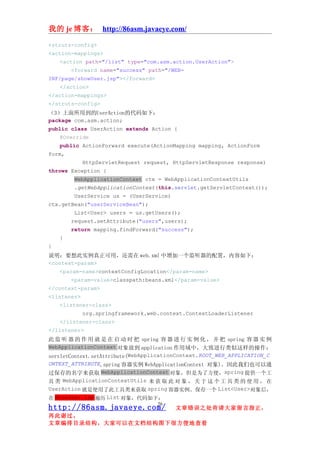 我的 je 博客： http://86asm.javaeye.com/

<struts-config>
<action-mappings>
   <action path="/list" type="com.asm.action.UserAction">
       <forward name="success" path="/WEB-
INF/page/showUser.jsp"></forward>
   </action>
</action-mappings>
</struts-config>
（3）上面所用到的UserAction的代码如下：
package com.asm.action;
public class UserAction extends Action {
    @Override
    public ActionForward execute(ActionMapping mapping, ActionForm
form,
            HttpServletRequest request, HttpServletResponse response)
throws Exception {
         WebApplicationContext ctx = WebApplicationContextUtils
         .getWebApplicationContext(this.servlet.getServletContext());
         UserService us = (UserService)
ctx.getBean("userServiceBean");
         List<User> users = us.getUsers();
        request.setAttribute("users",users);
        return mapping.findForward("success");
    }
}
说明：要想此实例真正可用，还需在 web.xml 中增加一个监听器的配置，内容如下：
<context-param>
    <param-name>contextConfigLocation</param-name>
        <param-value>classpath:beans.xml</param-value>
</context-param>
<listener>
    <listener-class>
            org.springframework.web.context.ContextLoaderListener
    </listener-class>
</listener>
此 监 听 器 的 作 用 就 是 在 启 动 时 把 spring 容 器 进 行 实 例 化 ， 并 把 spring 容 器 实 例
WebApplicationContext 对象 放到 application 作用域中，大致进行类似这样的操作：
servletContext.setAttribute(WebApplicationContext.ROOT_WEB_APPLICATION_C
ONTEXT_ATTRIBUTE,spring 容器实例 WebApplicationContext 对象)。因此我们也可以通
过保存的名字来获取 WebApplicationContext 对象，但是为了方便，spring 提供一个工
具 类 WebApplicationContextUtils 来 获 取 此 对 象 ， 关 于 这 个 工 具 类 的 使 用 ， 在
UserAction 就是使用了此工具类来获取 spring 容器实例。保存一个 List<User>对象后，
在 showUser.jsp 遍历 List 对象，代码如下：
                                    26
http://86asm.javaeye.com/                文章错误之处肯请大家留言指正，
再此谢过。
文章编排目录结构，大家可以在文档结构图下很方便地查看
 