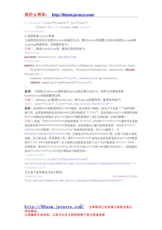 我的 je 博客： http://86asm.javaeye.com/

<c:forEach items="${users}" var="user">
       ${user.id } -- ${user.name }<br/>
</c:forEach>
4.改进集成 struts 框架
上面的代码其实并非整合struts的最佳方式，整合struts的优雅方式应该是把Action也纳
入spring容器管理。具体操作如下：
步骤一、修改UserAction类，修改后的代码如下：
@Resource
private UserService userService;
@Override
public ActionForward execute(ActionMapping mapping, ActionForm form,
    HttpServletRequest request, HttpServletResponse response) throws
Exception {
    request.setAttribute("users", userService.getUsers());
    return mapping.findForward("success");
}
说明：上面的userService属性通过spring的注解方式注入，这样可以避免获取
UserService对象的繁琐过程。
步骤二、在beans.xml配置UserAction，纳入spring容器管理，配置内容如下：
<bean name="/list" class="com.asm.action.UserAction"/>
说明：此实例bean的配置使用了name属性，而未使用id属性，因为id不支持“/”这样的特
殊字符。还需要说明的是这里的name之所以取值为“/list”，是因为纳入spring容器管理的
Action的取名必须保证与action的path属性值相同（为什么如此做，后面有解释）。
步骤三、   添加一个ActionServet的处理器类。     Struts1.x中的ActionServlet最终其实是把
请求派发给RequestProcessor类来处理，而如果想自己编写处理请求类，可以在struts-
config.xml中配置一个<controller>来处理这些请求。Spring提供了一个
DelegatingRequestProcessor类，它继承自RequestProcessor类，它除了具备父类的
功能，还主要完成一件重要的工作：把ActionServlet派发过来的请求交给在spring中配置
的Action bean实例来处理（由于最终它是把请求交给了spring中配置的 action bean
实例处理，所以在struts-config.xml中关于此action的type属性可以不写）。因此我们
还应struts-config.xml的中增加如下配置代码：
<controller>
<set-property property="processorClass"
value="org.springframework.web.struts.DelegatingRequestProcessor" />
</controller>
关于这个处理器也可如下配置：
<controller                                           processorClass=
"org.springframework.web.struts.DelegatingRequestProcessor"/>




                                 27
http://86asm.javaeye.com/                 文章错误之处肯请大家留言指正，
再此谢过。
文章编排目录结构，大家可以在文档结构图下很方便地查看
 