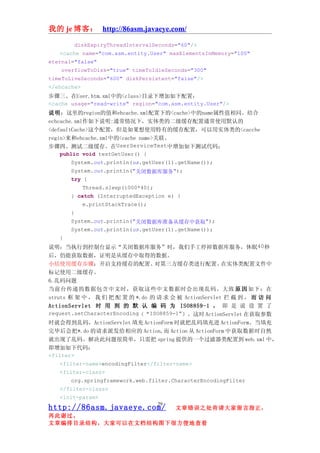 我的 je 博客： http://86asm.javaeye.com/

        diskExpiryThreadIntervalSeconds="60"/>
   <cache name="com.asm.entity.User" maxElementsInMemory="100"
eternal="false"
    overflowToDisk="true" timeToIdleSeconds="300"
timeToLiveSeconds="600" diskPersistent="false"/>
</ehcache>
步骤三、在User.htm.xml中的<class>目录下增加如下配置：
<cache usage="read-write" region="com.asm.entity.User"/>
说明：这里的region的值和ehcache.xml配置下的<cache>中的name属性值相同。结合
echcache.xml作如下说明:通常情况下，实体类的二级缓存配置通常使用默认的
<defaultCache>这个配置，但是如果想使用特有的缓存配置，可以用实体类的<cacche
regin>来和ehcache.xml中的<cache name>关联。
步骤四、测试二级缓存。在UserServiceTest中增加如下测试代码：
    public void testGetUser() {
        System.out.println(us.getUser(1).getName());
        System.out.println("关闭数据库服务");
        try {
            Thread.sleep(1000*40);
        } catch (InterruptedException e) {
            e.printStackTrace();
        }
        System.out.println("关闭数据库准备从缓存中获取");
        System.out.println(us.getUser(1).getName());
    }
说明：当执行到控制台显示“关闭数据库服务”时，我们手工停掉数据库服务，休眠40秒
后，仍能获取数据，证明是从缓存中取得的数据。
小结使用缓存步骤：开启支持缓存的配置、               对第三方缓存类进行配置、         在实体类配置文件中
标记使用二级缓存。
6.乱码问题
当前台传递的数据包含中文时，获取这些中文数据时会出现乱码。大致 原 因 如下：在
struts 框 架 中 ， 我 们 把 配 置 的 *.do 的 请 求 会 被 ActionServlet 拦 截 到 ， 而 访 问
ActionServlet 时 用 到 的 默 认 编 码 为 ISO8859-1 ， 即 是 说 设 置 了
request.setCharacterEncoding（“ISO8859-1”）。这时 ActionServlet 在获取参数
时就会得到乱码，ActionServlet 填充 ActionForm 时就把乱码填充进 ActionForm。当填充
完毕后会把*.do 的请求派发给相应的 Action,而 Action 从 ActionForm 中获取数据时自然
就出现了乱码。解决此问题很简单，只需把 spring 提供的一个过滤器类配置到 web.xml 中，
即增加如下代码：
<filter>
    <filter-name>encodingFilter</filter-name>
    <filter-class>
        org.springframework.web.filter.CharacterEncodingFilter
    </filter-class>
    <init-param>
                                 29
http://86asm.javaeye.com/              文章错误之处肯请大家留言指正，
再此谢过。
文章编排目录结构，大家可以在文档结构图下很方便地查看
 